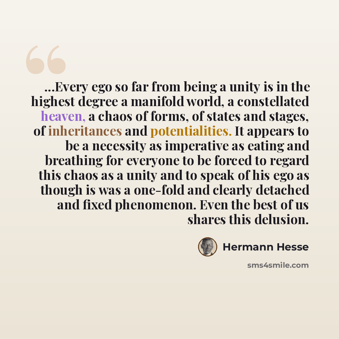 “...Every ego so far from being a unity is in the highest degree a manifold world, a constellated heaven, a chaos of forms, of states and stages, of inheritances and potentialities. It appears to be a necessity as imperative as eating and breathing for everyone to be forced to regard this chaos as…” quote by Hermann Hesse