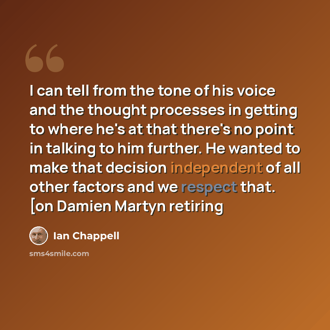 “I can tell from the tone of his voice and the thought processes in getting to where he's at that there's no point in talking to him further. He wanted to make that decision independent of all other factors and we respect that. [on Damien Martyn retiring” quote by Ian Chappell