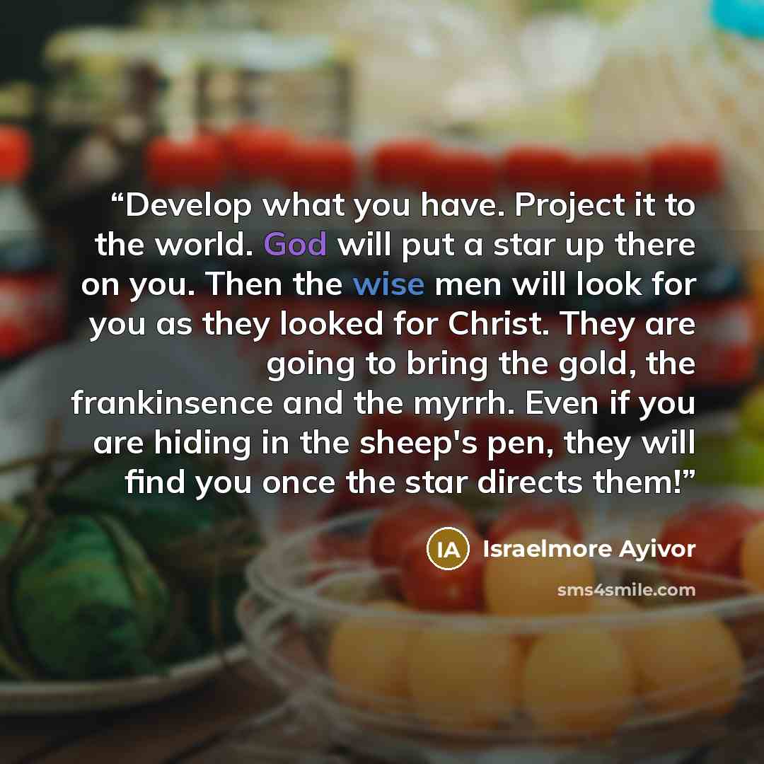 “Develop what you have. Project it to the world. God will put a star up there on you. Then the wise men will look for you as they looked for Christ. They are going to bring the gold, the frankinsence and the myrrh. Even if you are hiding in the sheep's pen, they will find you once the star directs…” quote by Israelmore Ayivor