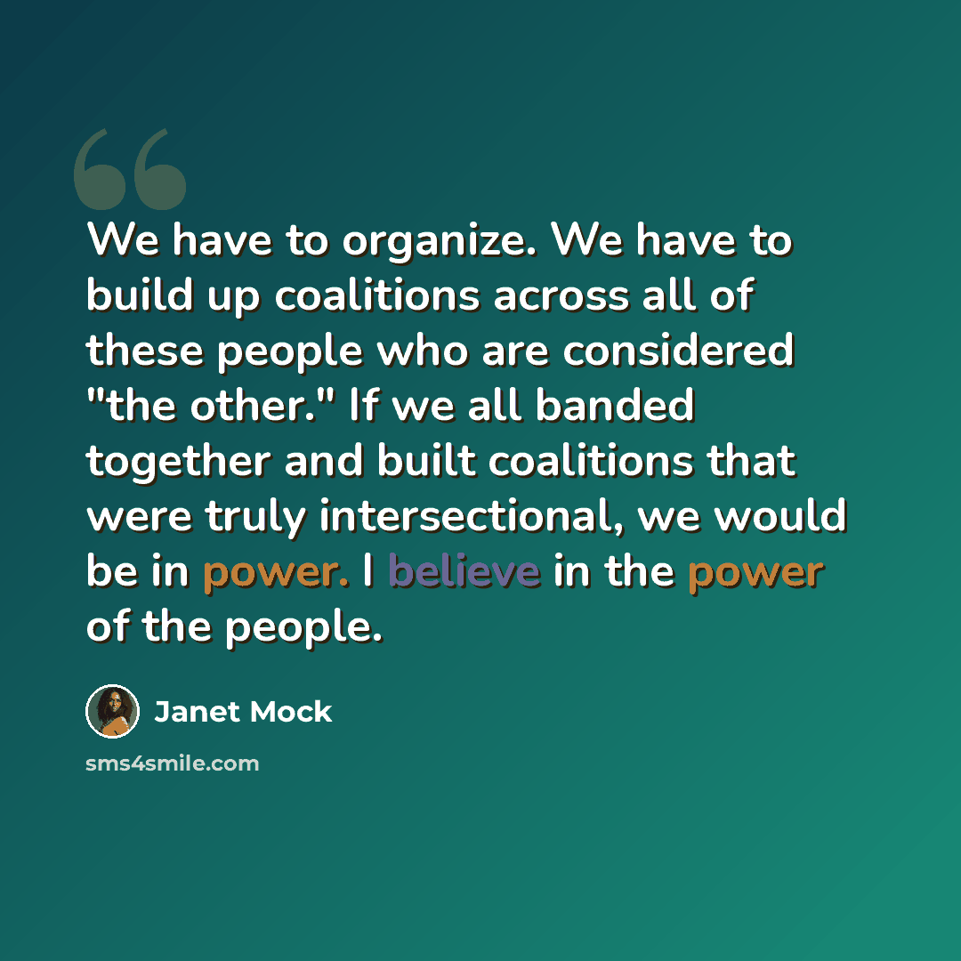 “We have to organize. We have to build up coalitions across all of these people who are considered "the other." If we all banded together and built coalitions that were truly intersectional, we would be in power. I believe in the power of the people.” quote by Janet Mock