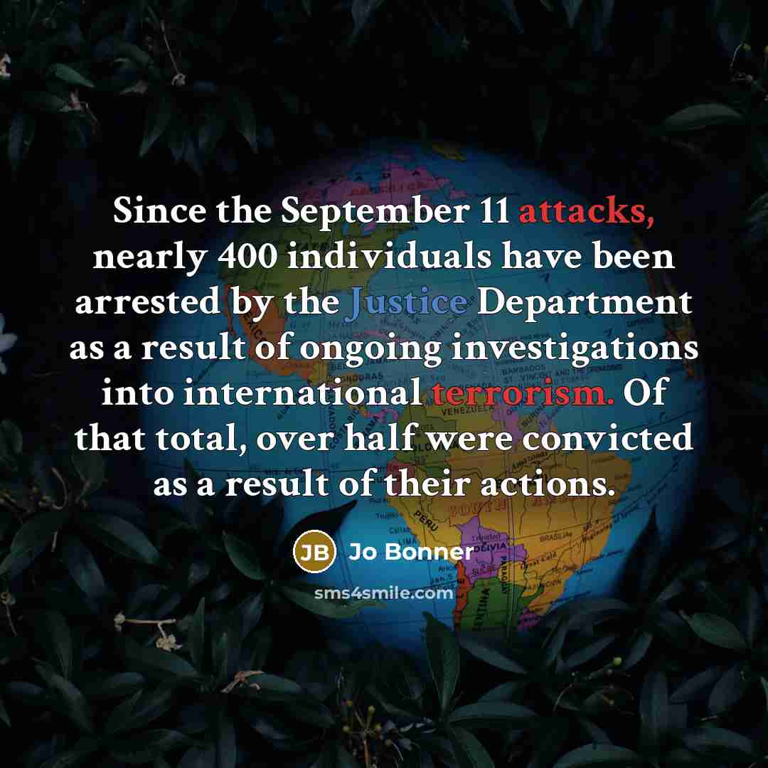 “Since the September 11 attacks, nearly 400 individuals have been arrested by the Justice Department as a result of ongoing investigations into international terrorism. Of that total, over half were convicted as a result of their actions.” quote by Jo Bonner
