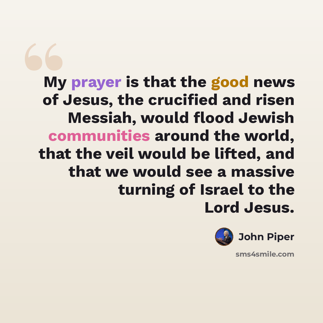 “My prayer is that the good news of Jesus, the crucified and risen Messiah, would flood Jewish communities around the world, that the veil would be lifted, and that we would see a massive turning of Israel to the Lord Jesus.” quote by John Piper