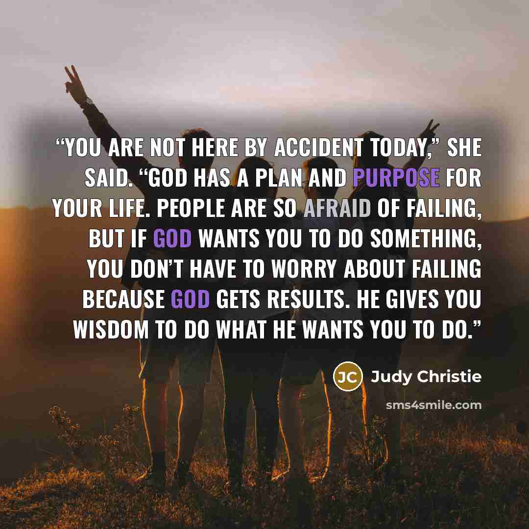 “You are not here by accident today,” she said. “God has a plan and purpose for your life. People are so afraid of failing, but if God wants you to do something, you don’t have to worry about failing because God gets results. He gives you wisdom to do what he wants you to do.” quote by Judy Christie