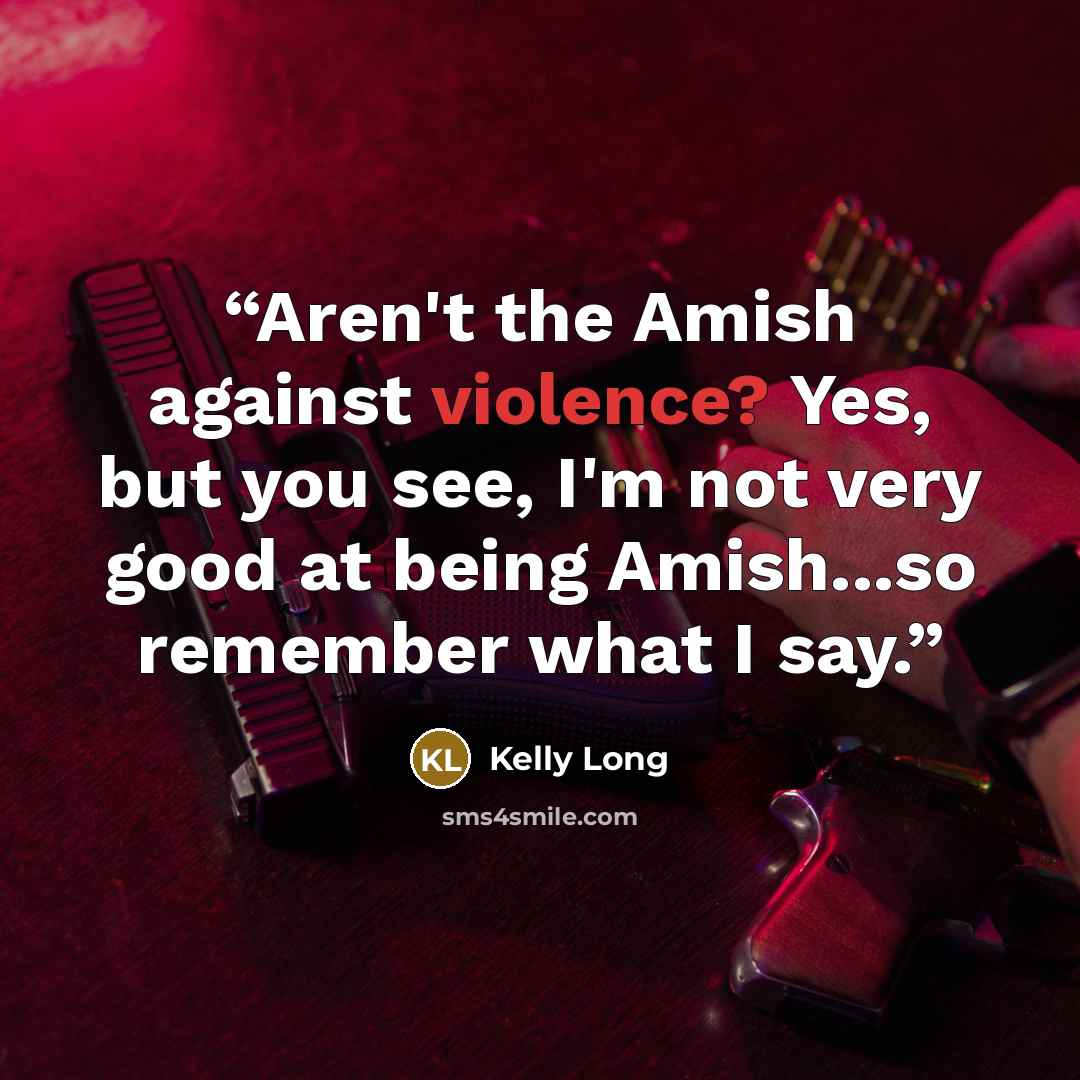 “Aren't the Amish against violence? Yes, but you see, I'm not very good at being Amish...so remember what I say.” quote by Kelly Long
