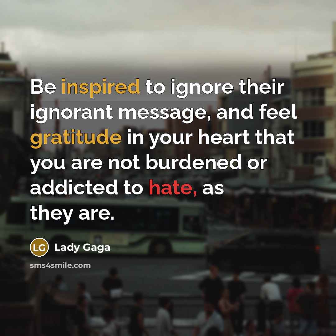 “Be inspired to ignore their ignorant message, and feel gratitude in your heart that you are not burdened or addicted to hate, as they are.” quote by Lady Gaga