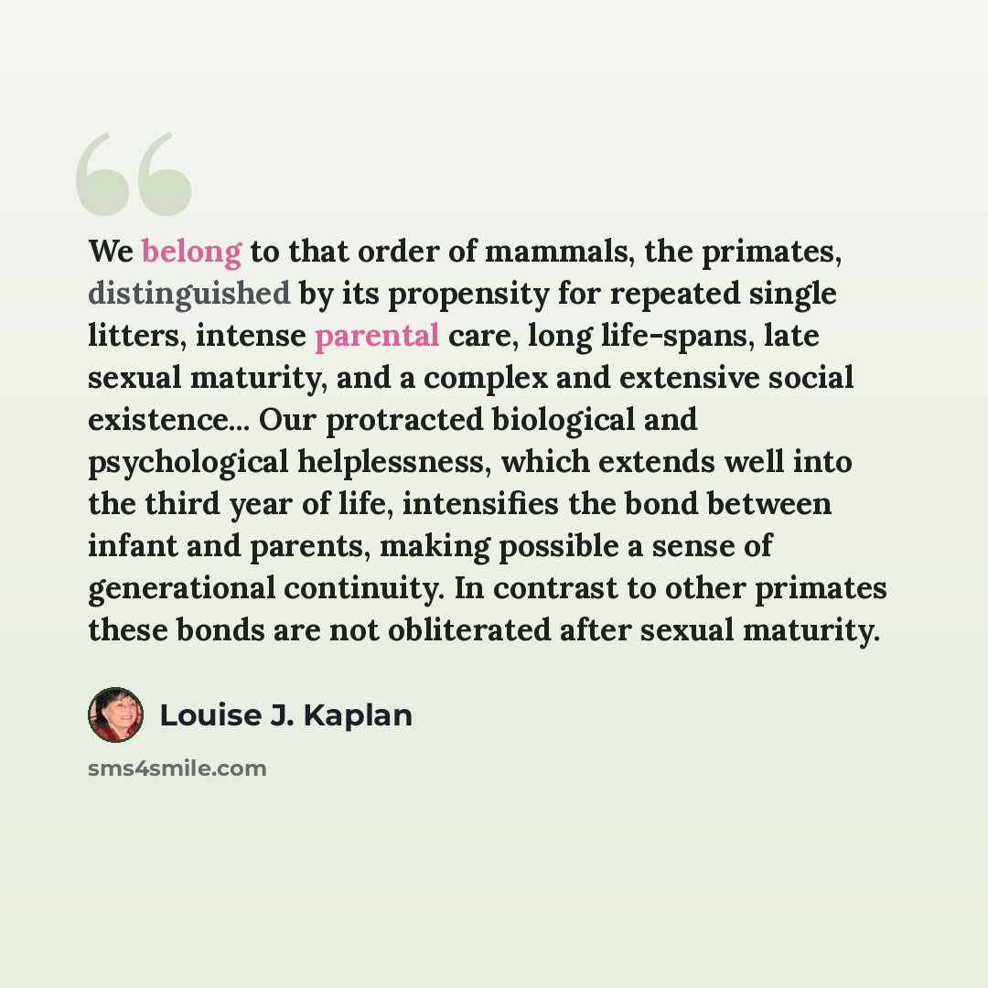 “We belong to that order of mammals, the primates, distinguished by its propensity for repeated single litters, intense parental care, long life-spans, late sexual maturity, and a complex and extensive social existence... Our protracted biological and psychological helplessness, which extends well…” quote by Louise J. Kaplan