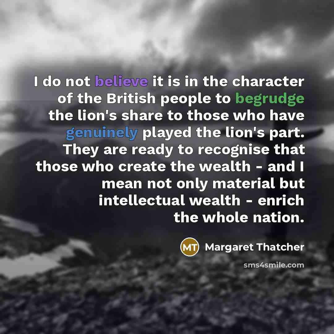 “I do not believe it is in the character of the British people to begrudge the lion's share to those who have genuinely played the lion's part. They are ready to recognise that those who create the wealth - and I mean not only material but intellectual wealth - enrich the whole nation.” quote by Margaret Thatcher