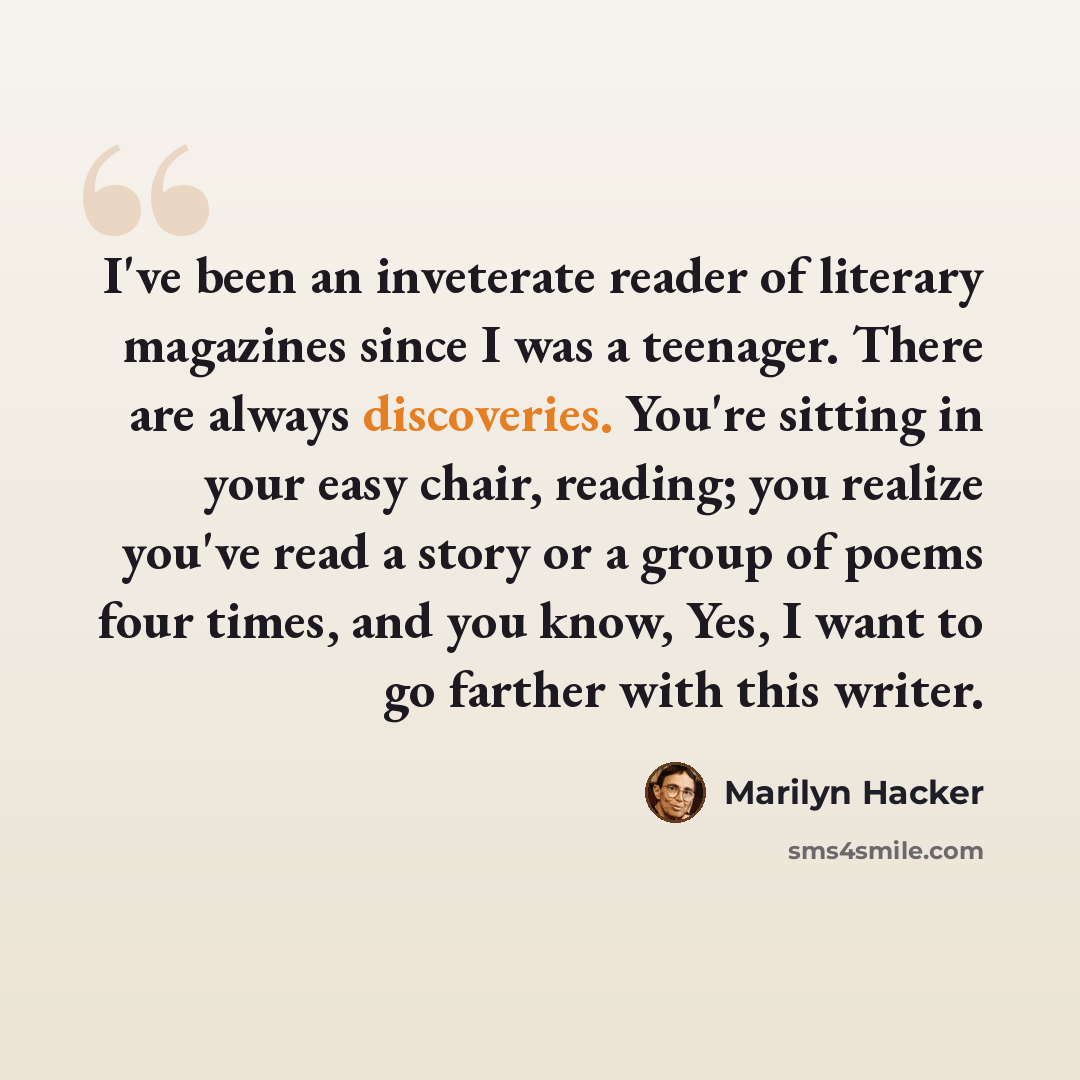 “I've been an inveterate reader of literary magazines since I was a teenager. There are always discoveries. You're sitting in your easy chair, reading; you realize you've read a story or a group of poems four times, and you know, Yes, I want to go farther with this writer.” quote by Marilyn Hacker