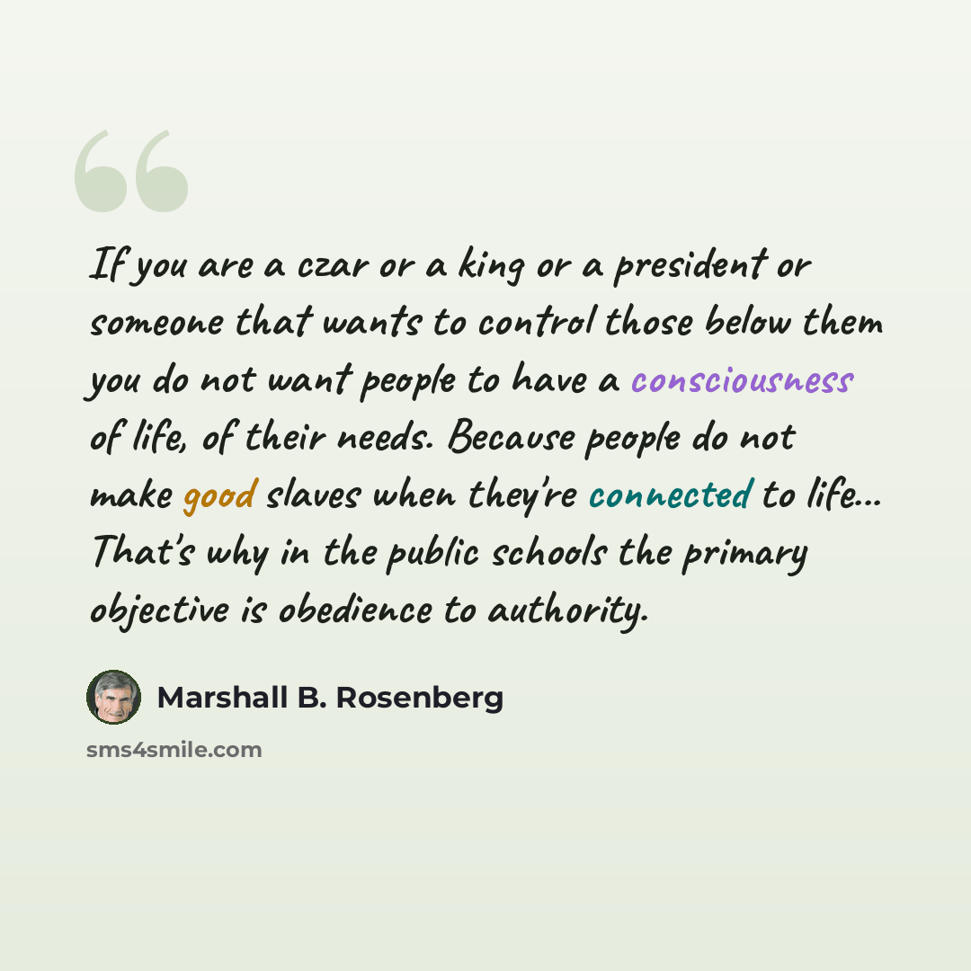 “If you are a czar or a king or a president or someone that wants to control those below them you do not want people to have a consciousness of life, of their needs. Because people do not make good slaves when they're connected to life... That's why in the public schools the primary objective is…” quote by Marshall B. Rosenberg