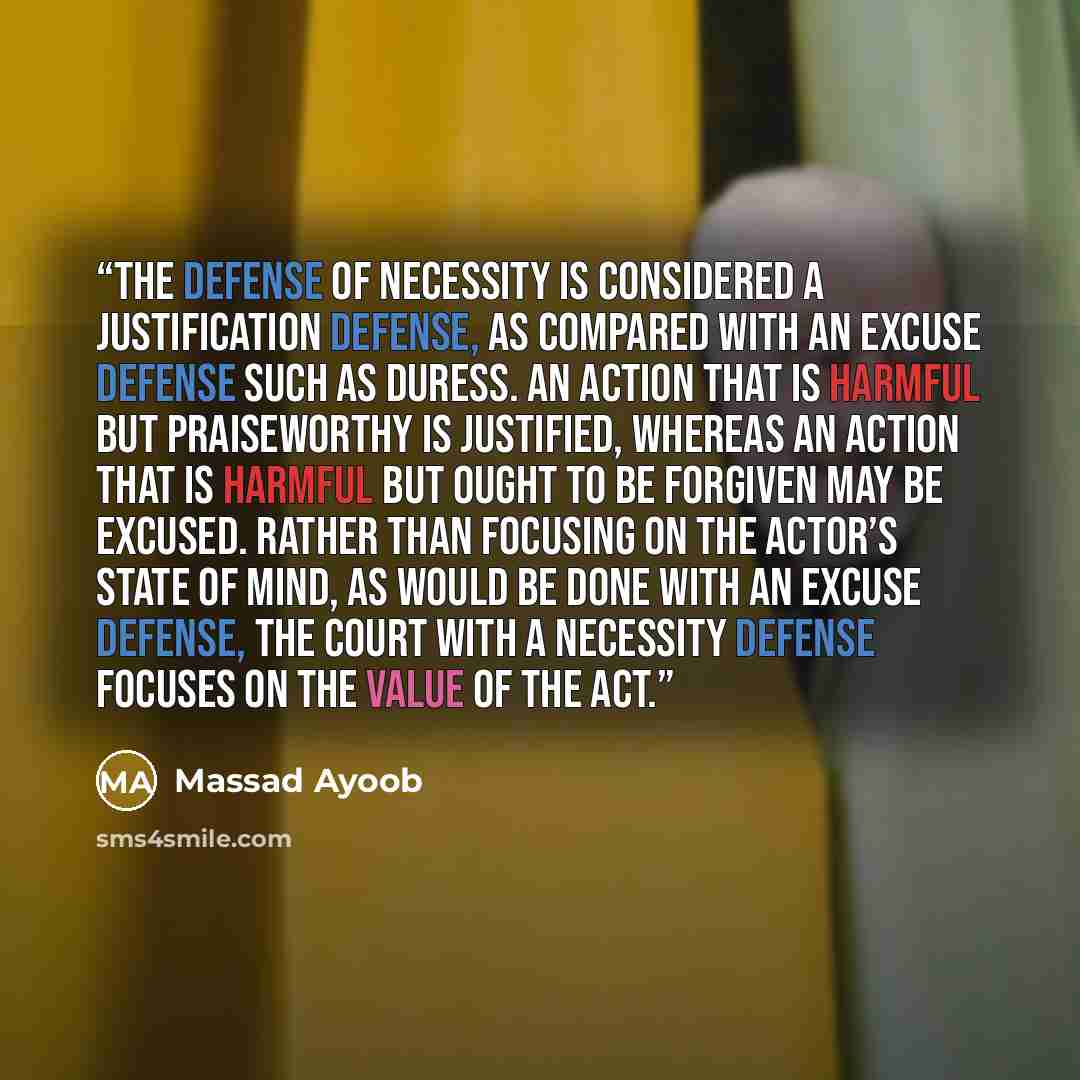 “The defense of necessity is considered a justification defense, as compared with an excuse defense such as duress. An action that is harmful but praiseworthy is justified, whereas an action that is harmful but ought to be forgiven may be excused. Rather than focusing on the actor’s state of mind…” quote by Massad Ayoob