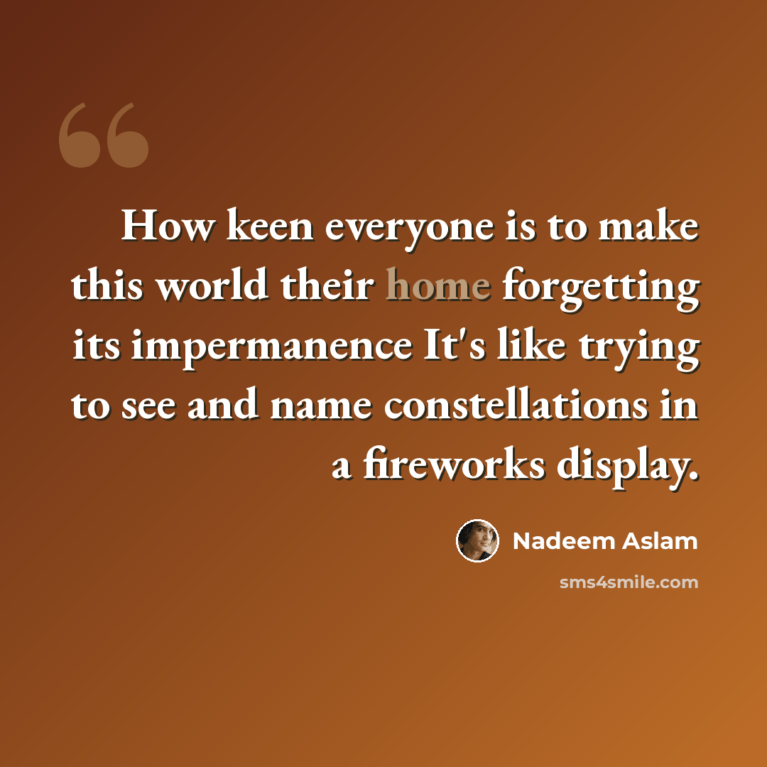 “How keen everyone is to make this world their home forgetting its impermanence It's like trying to see and name constellations in a fireworks display.” quote by Nadeem Aslam