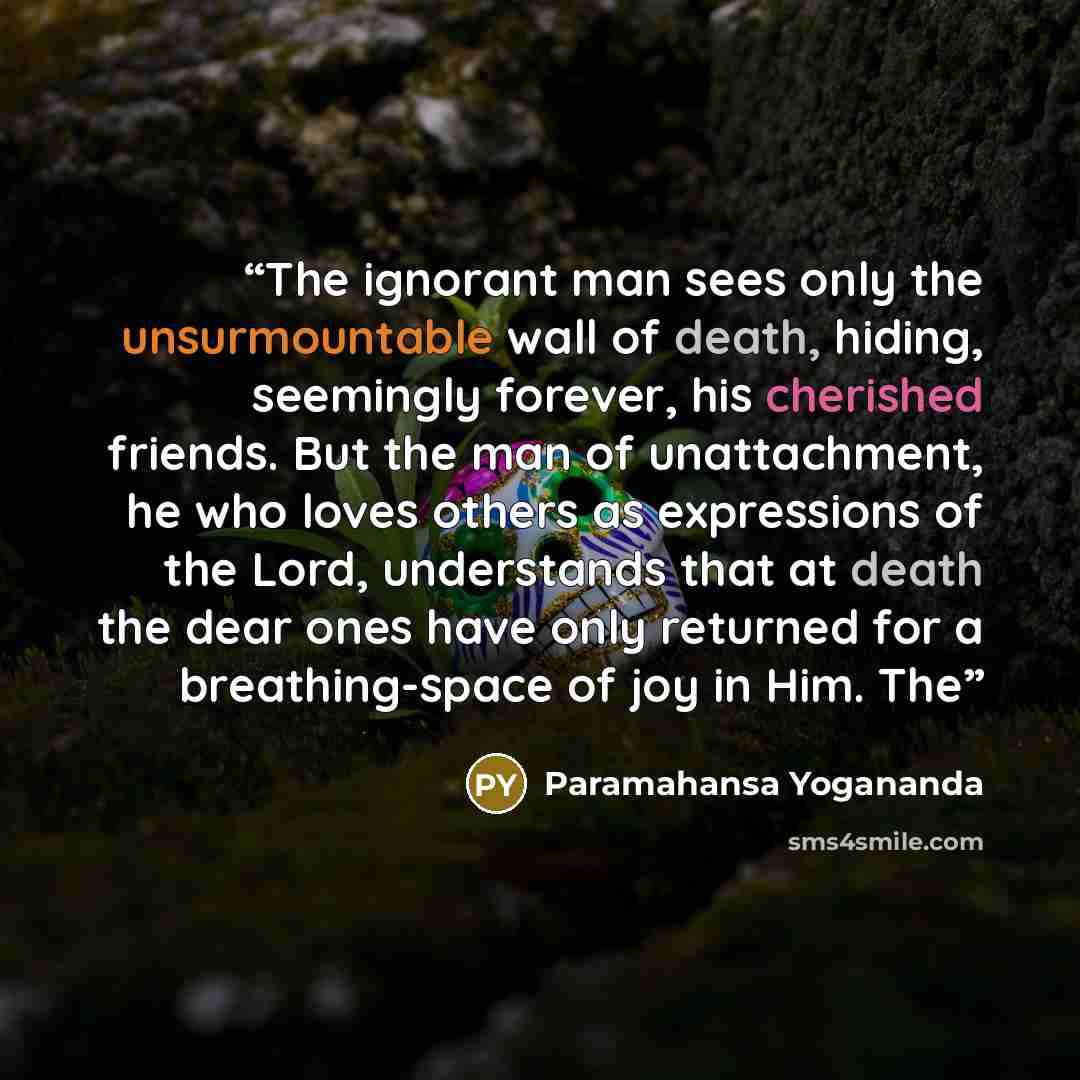 “The ignorant man sees only the unsurmountable wall of death, hiding, seemingly forever, his cherished friends. But the man of unattachment, he who loves others as expressions of the Lord, understands that at death the dear ones have only returned for a breathing-space of joy in Him. The” quote by Paramahansa Yogananda