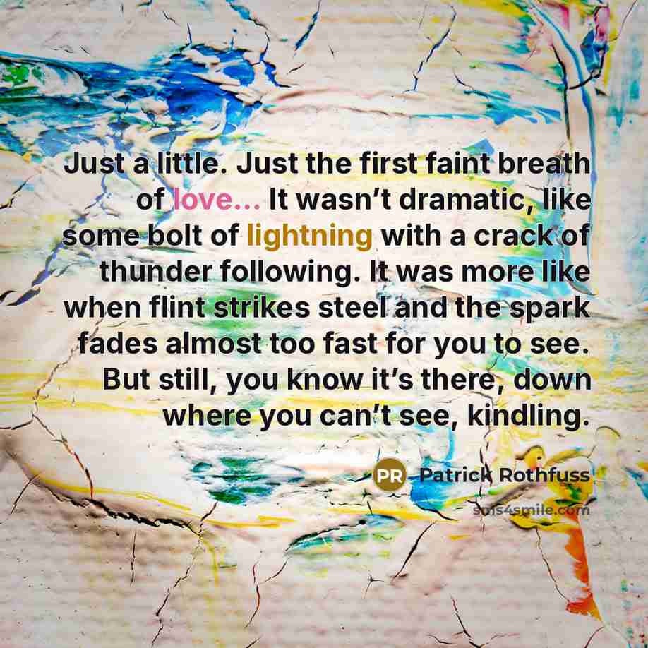 “Just a little. Just the first faint breath of love... It wasn’t dramatic, like some bolt of lightning with a crack of thunder following. It was more like when flint strikes steel and the spark fades almost too fast for you to see. But still, you know it’s there, down where you can’t see, kindling.” quote by Patrick Rothfuss