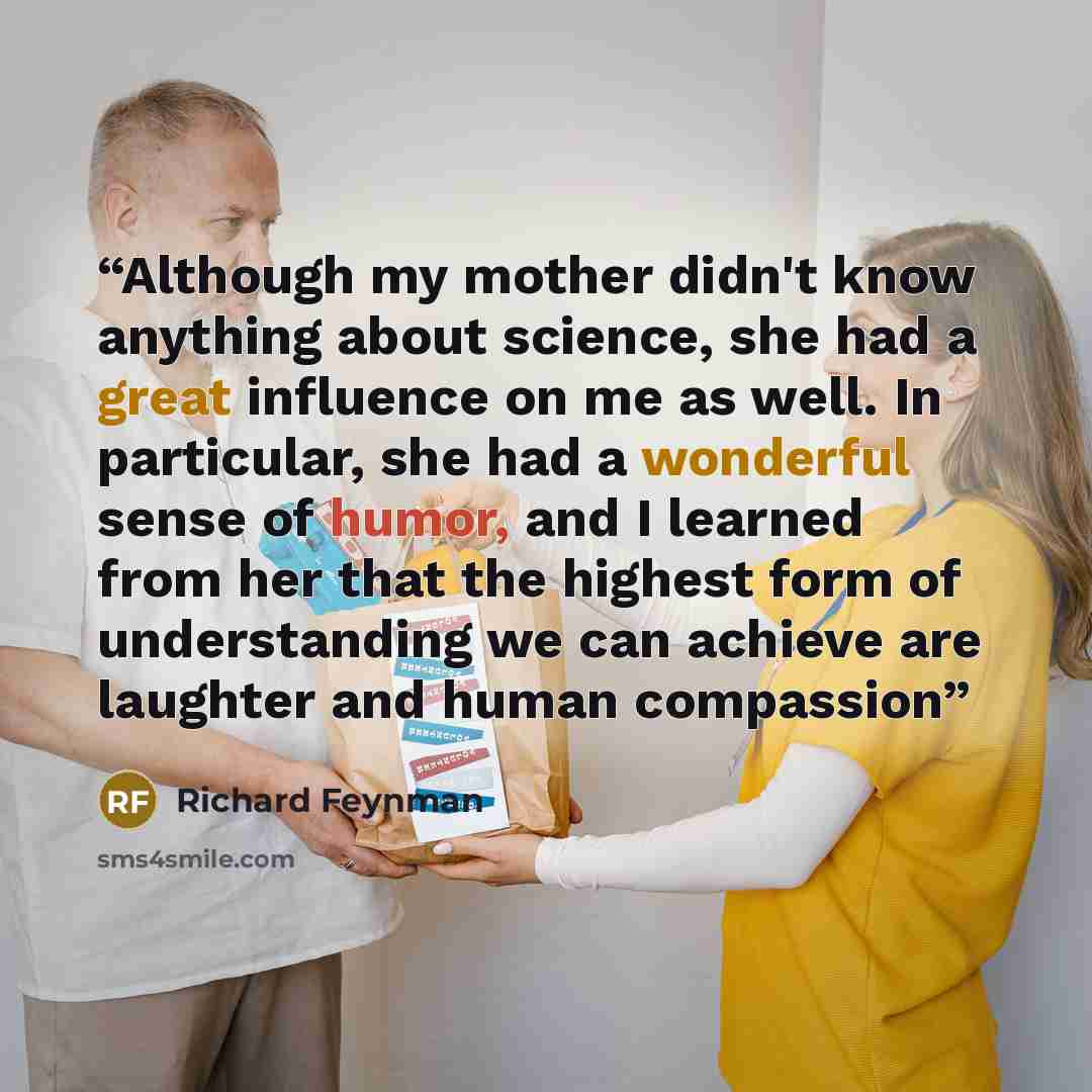 “Although my mother didn't know anything about science, she had a great influence on me as well. In particular, she had a wonderful sense of humor, and I learned from her that the highest form of understanding we can achieve are laughter and human compassion” quote by Richard Feynman
