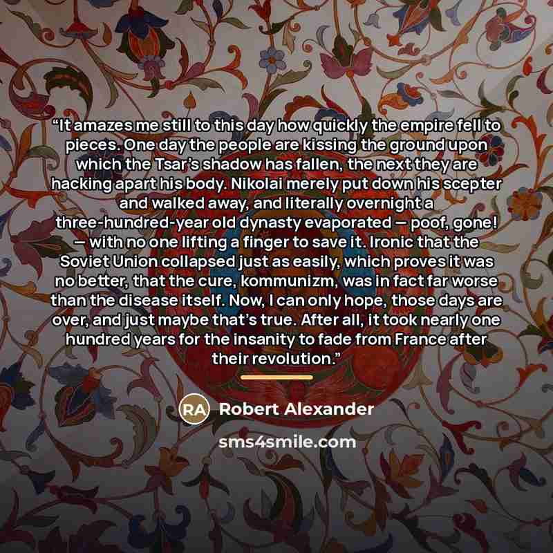 “It amazes me still to this day how quickly the empire fell to pieces. One day the people are kissing the ground upon which the Tsar’s shadow has fallen, the next they are hacking apart his body. Nikolai merely put down his scepter and walked away, and literally overnight a three-hundred-year old…” quote by Robert Alexander