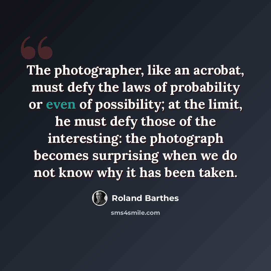 “The photographer, like an acrobat, must defy the laws of probability or even of possibility; at the limit, he must defy those of the interesting: the photograph becomes surprising when we do not know why it has been taken.” quote by Roland Barthes