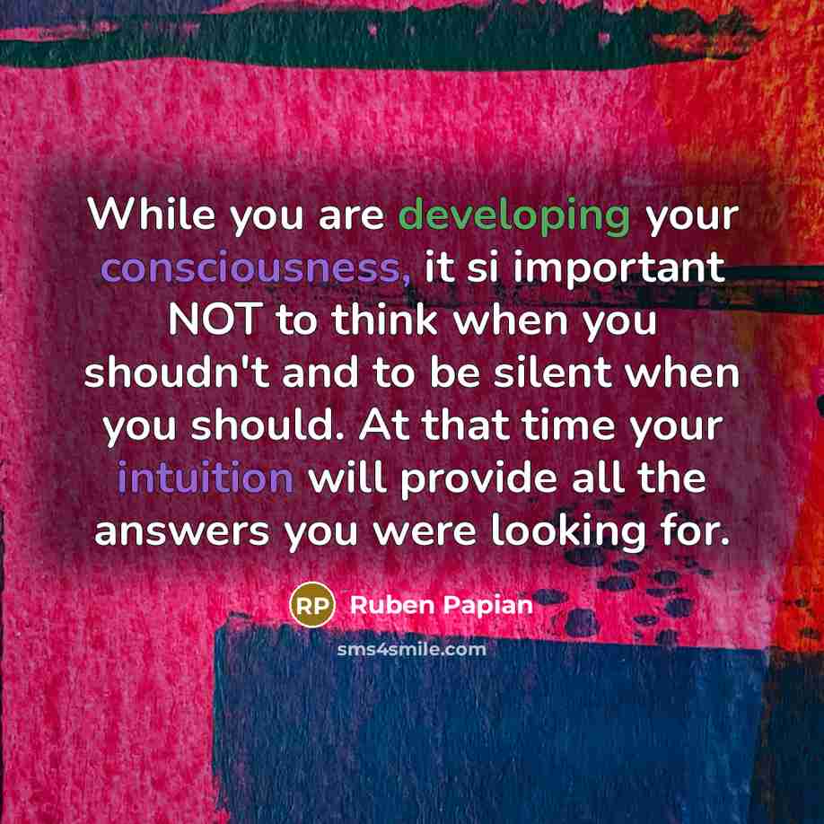 “While you are developing your consciousness, it si important NOT to think when you shoudn't and to be silent when you should. At that time your intuition will provide all the answers you were looking for.” quote by Ruben Papian