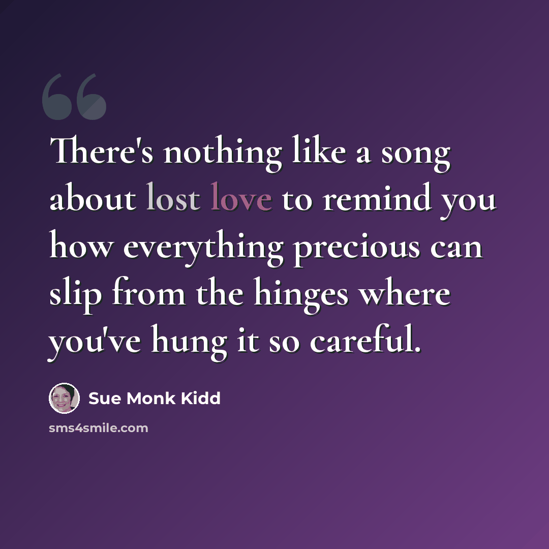 “There's nothing like a song about lost love to remind you how everything precious can slip from the hinges where you've hung it so careful.” quote by Sue Monk Kidd