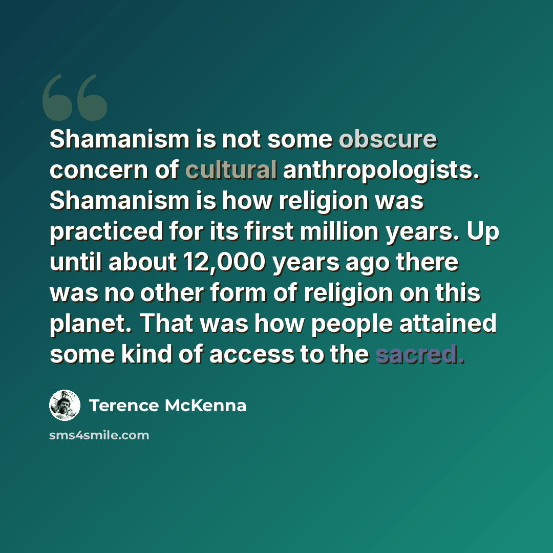 “Shamanism is not some obscure concern of cultural anthropologists. Shamanism is how religion was practiced for its first million years. Up until about 12,000 years ago there was no other form of religion on this planet. That was how people attained some kind of access to the sacred.” quote by Terence McKenna