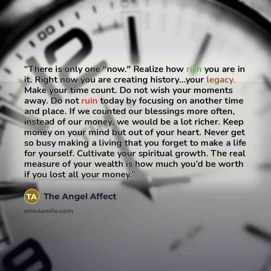 “There is only one "now." Realize how rich you are in it. Right now you are creating history…your legacy. Make your time count. Do not wish your moments away. Do not ruin today by focusing on another time and place. If we counted our blessings more often, instead of our money, we would be a lot…” quote by The Angel Affect