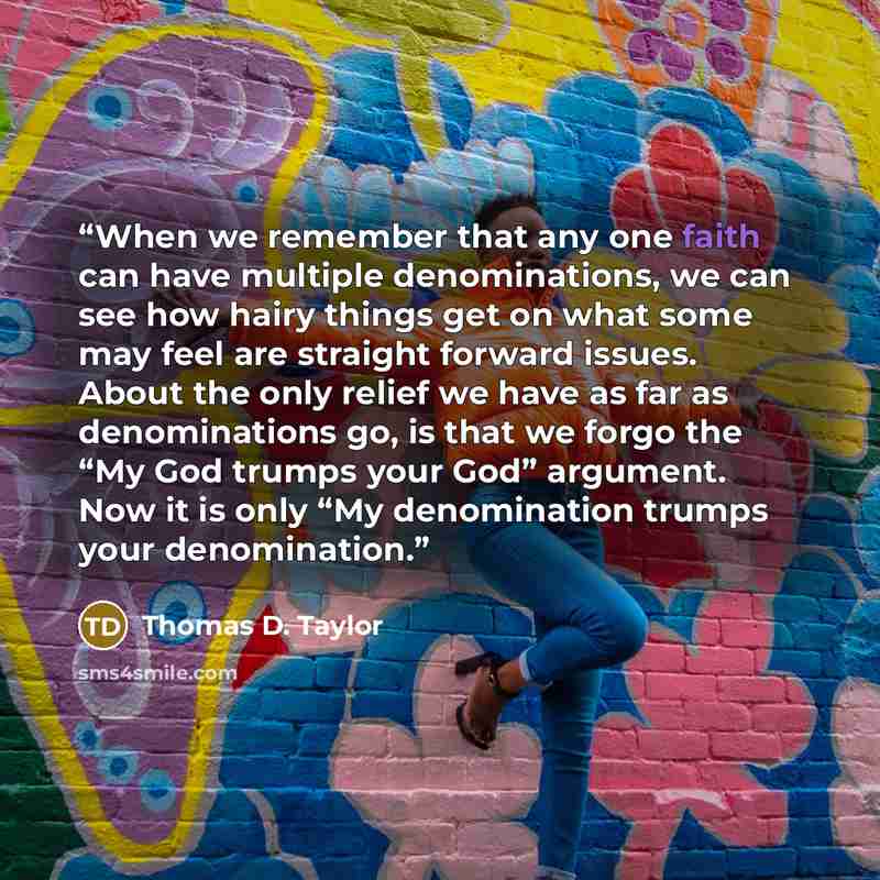 “When we remember that any one faith can have multiple denominations, we can see how hairy things get on what some may feel are straight forward issues. About the only relief we have as far as denominations go, is that we forgo the “My God trumps your God” argument. Now it is only “My denomination…” quote by Thomas D. Taylor