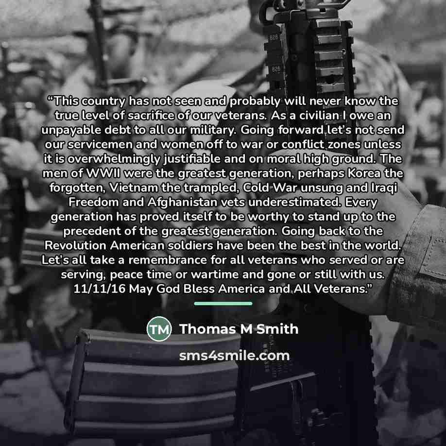 “This country has not seen and probably will never know the true level of sacrifice of our veterans. As a civilian I owe an unpayable debt to all our military. Going forward let’s not send our servicemen and women off to war or conflict zones unless it is overwhelmingly justifiable and on moral…” quote by Anonymous