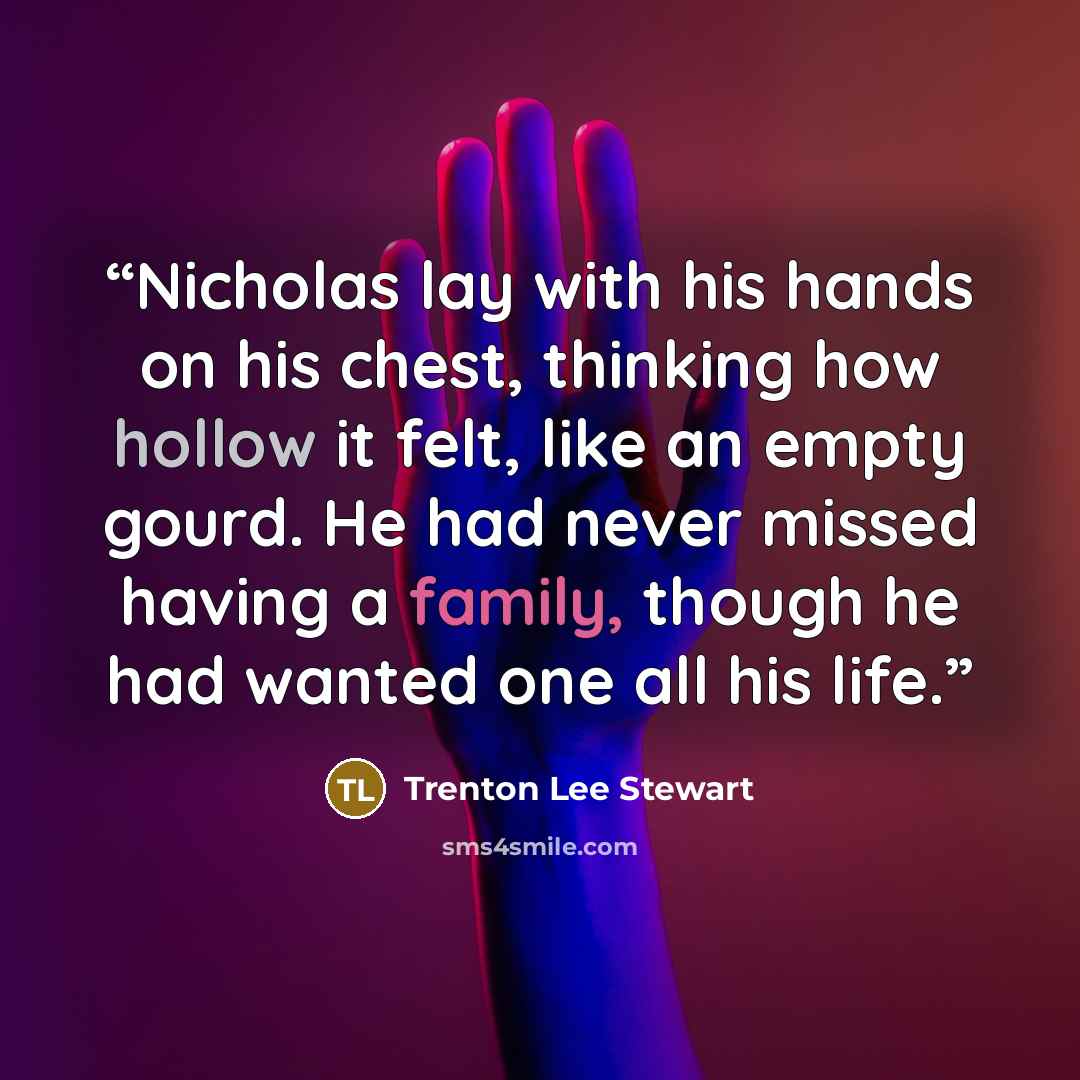 “Nicholas lay with his hands on his chest, thinking how hollow it felt, like an empty gourd. He had never missed having a family, though he had wanted one all his life.” quote by Trenton Lee Stewart