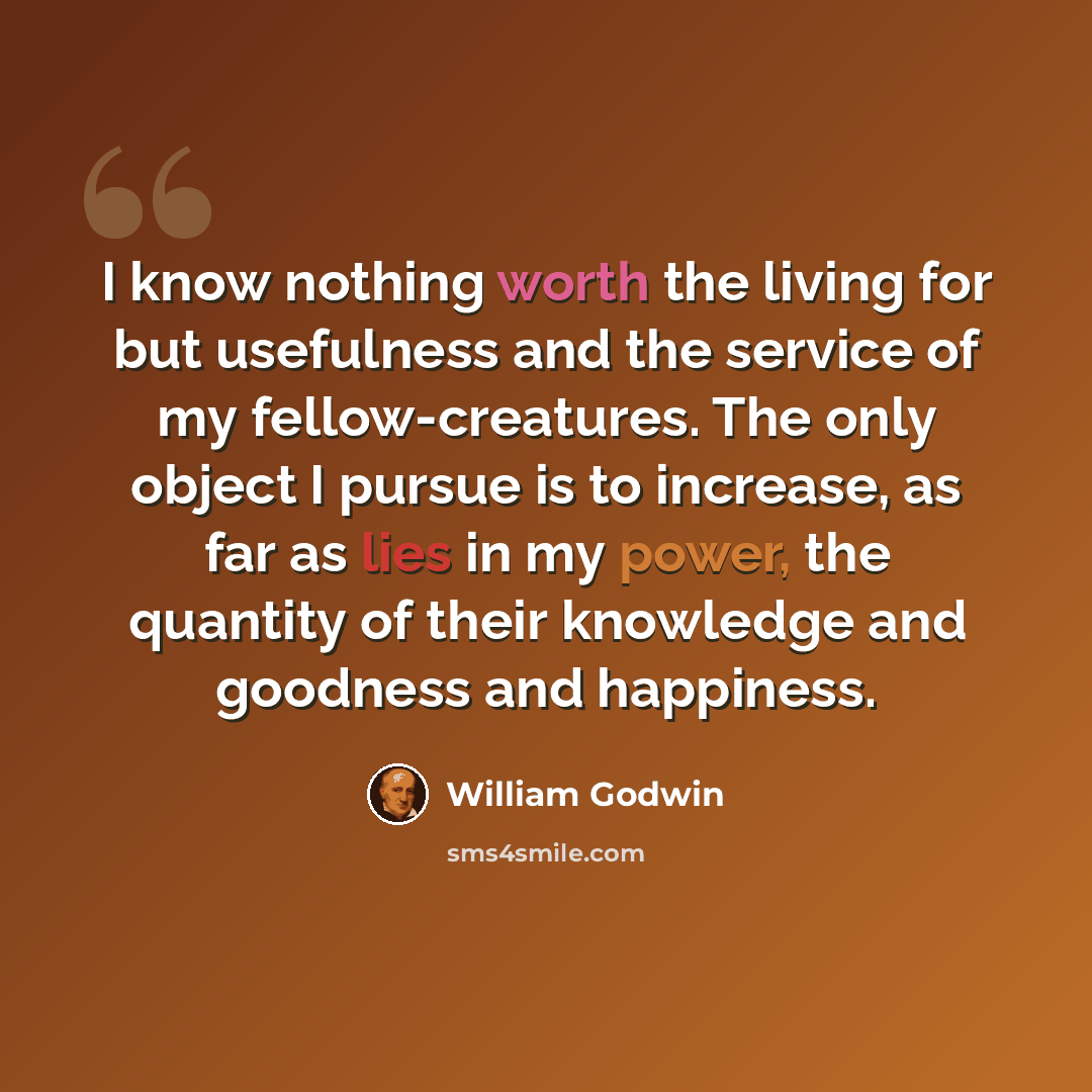 “I know nothing worth the living for but usefulness and the service of my fellow-creatures. The only object I pursue is to increase, as far as lies in my power, the quantity of their knowledge and goodness and happiness.” quote by William Godwin