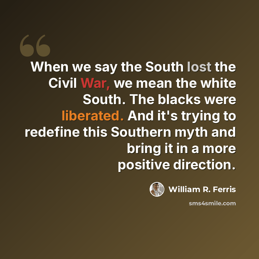 “When we say the South lost the Civil War, we mean the white South. The blacks were liberated. And it's trying to redefine this Southern myth and bring it in a more positive direction.” quote by William R. Ferris