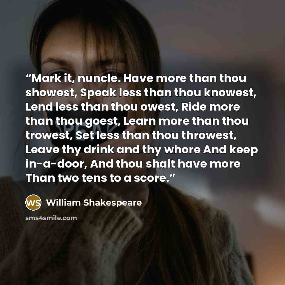 “Mark it, nuncle. Have more than thou showest, Speak less than thou knowest, Lend less than thou owest, Ride more than thou goest, Learn more than thou trowest, Set less than thou throwest, Leave thy drink and thy whore And keep in-a-door, And thou shalt have more Than two tens to a score.” quote by William Shakespeare