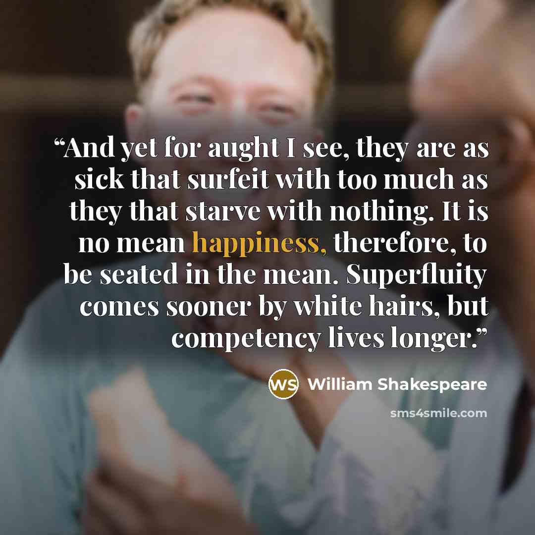 “And yet for aught I see, they are as sick that surfeit with too much as they that starve with nothing. It is no mean happiness, therefore, to be seated in the mean. Superfluity comes sooner by white hairs, but competency lives longer.” quote by William Shakespeare