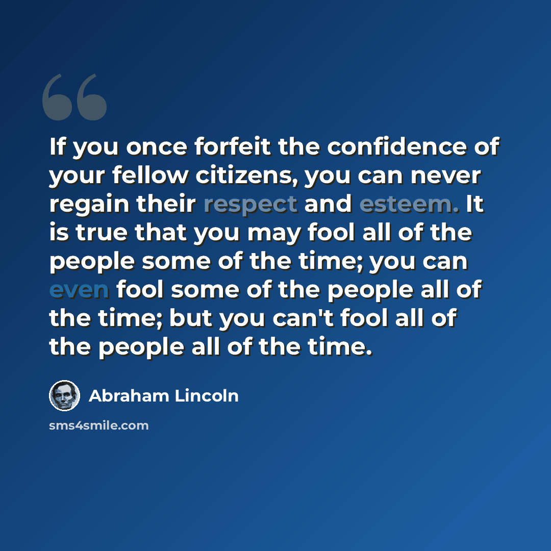 “If you once forfeit the confidence of your fellow citizens, you can never regain their respect and esteem. It is true that you may fool all of the people some of the time; you can even fool some of the people all of the time; but you can't fool all of the people all of the time.” quote by Abraham Lincoln