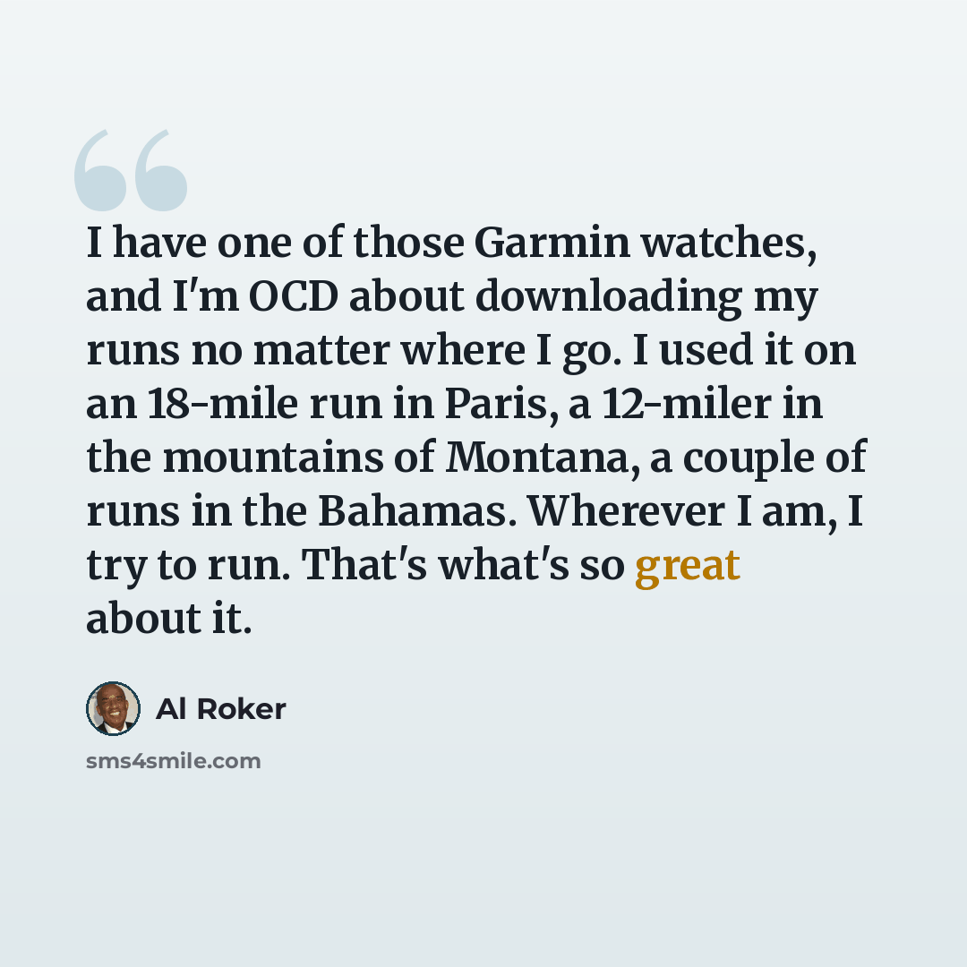 “I have one of those Garmin watches, and I'm OCD about downloading my runs no matter where I go. I used it on an 18-mile run in Paris, a 12-miler in the mountains of Montana, a couple of runs in the Bahamas. Wherever I am, I try to run. That's what's so great about it.” quote by Al Roker