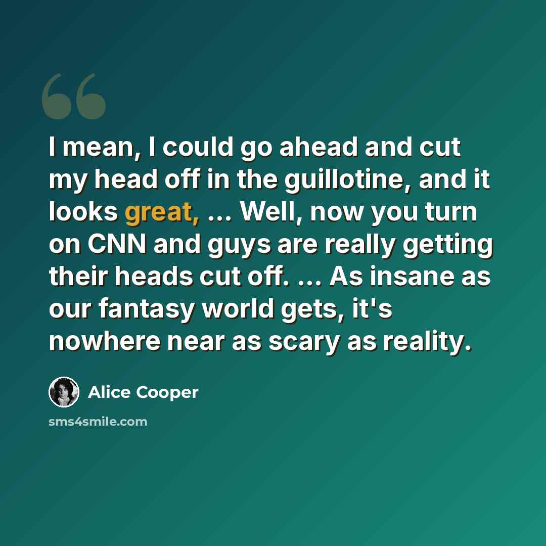 “I mean, I could go ahead and cut my head off in the guillotine, and it looks great, ... Well, now you turn on CNN and guys are really getting their heads cut off. ... As insane as our fantasy world gets, it's nowhere near as scary as reality.” quote by Alice Cooper