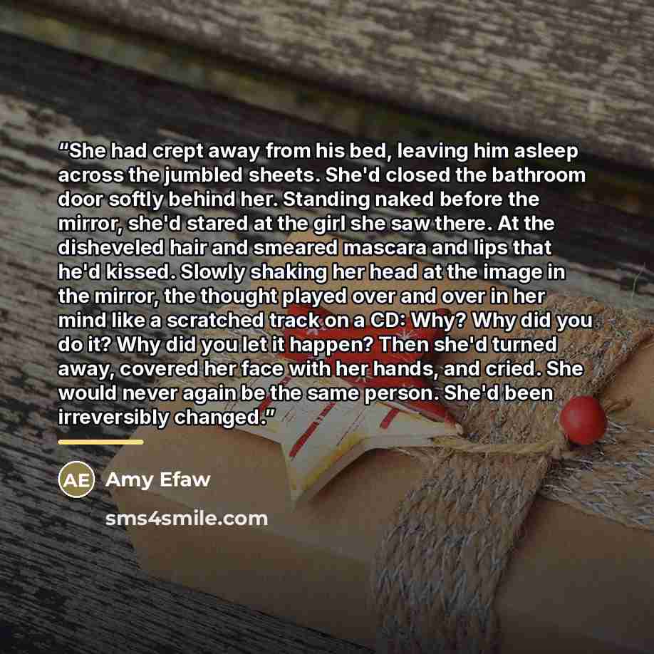 “She had crept away from his bed, leaving him asleep across the jumbled sheets. She'd closed the bathroom door softly behind her. Standing naked before the mirror, she'd stared at the girl she saw there. At the disheveled hair and smeared mascara and lips that he'd kissed. Slowly shaking her head…” quote by Amy Efaw