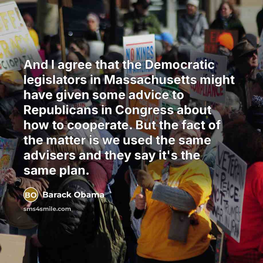 “And I agree that the Democratic legislators in Massachusetts might have given some advice to Republicans in Congress about how to cooperate. But the fact of the matter is we used the same advisers and they say it's the same plan.” quote by Barack Obama