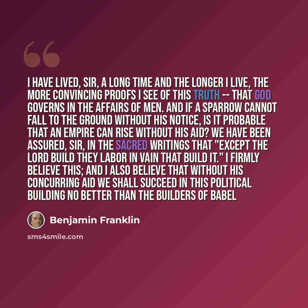 “I have lived, Sir, a long time and the longer I live, the more convincing proofs I see of this truth -- that God governs in the affairs of men. And if a sparrow cannot fall to the ground without his notice, is it probable that an empire can rise without his aid? We have been assured, Sir, in the…” quote by Benjamin Franklin