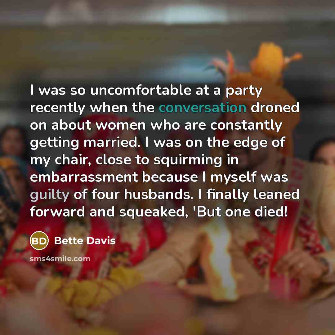 “I was so uncomfortable at a party recently when the conversation droned on about women who are constantly getting married. I was on the edge of my chair, close to squirming in embarrassment because I myself was guilty of four husbands. I finally leaned forward and squeaked, 'But one died!” quote by Bette Davis