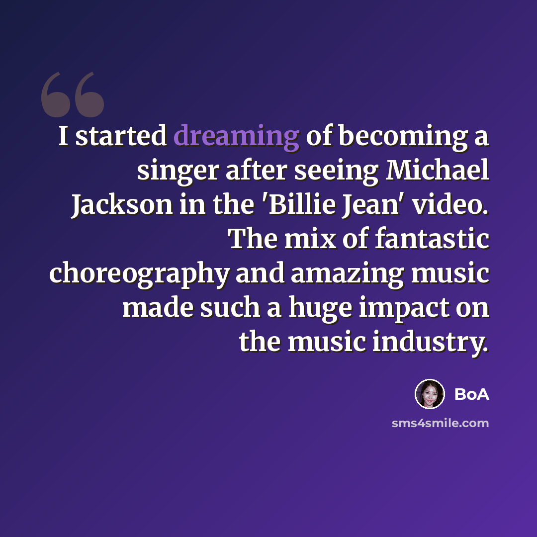“I started dreaming of becoming a singer after seeing Michael Jackson in the 'Billie Jean' video. The mix of fantastic choreography and amazing music made such a huge impact on the music industry.” quote by BoA