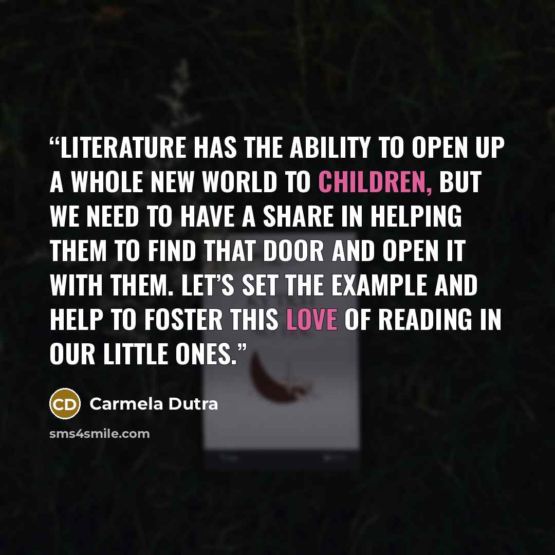 “Literature has the ability to open up a whole new world to children, but we need to have a share in helping them to find that door and open it with them. Let’s set the example and help to foster this love of reading in our little ones.” quote by Carmela Dutra