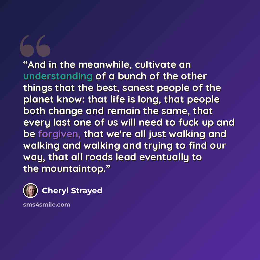 “And in the meanwhile, cultivate an understanding of a bunch of the other things that the best, sanest people of the planet know: that life is long, that people both change and remain the same, that every last one of us will need to fuck up and be forgiven, that we're all just walking and walking…” quote by Cheryl Strayed