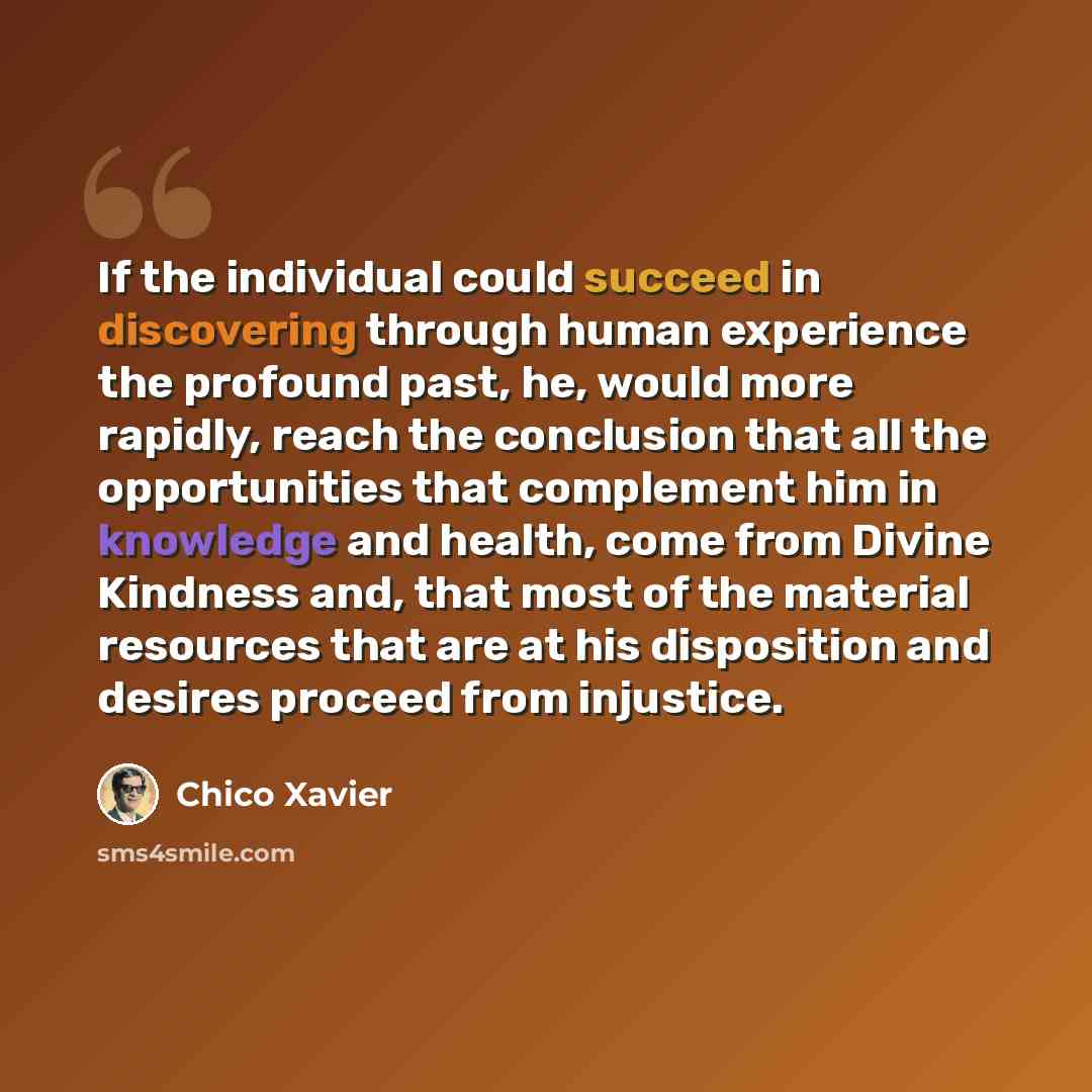 “If the individual could succeed in discovering through human experience the profound past, he, would more rapidly, reach the conclusion that all the opportunities that complement him in knowledge and health, come from Divine Kindness and, that most of the material resources that are at his…” quote by Chico Xavier