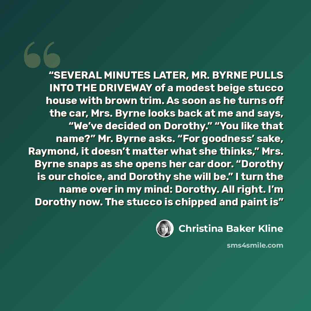 “SEVERAL MINUTES LATER, MR. BYRNE PULLS INTO THE DRIVEWAY of a modest beige stucco house with brown trim. As soon as he turns off the car, Mrs. Byrne looks back at me and says, “We’ve decided on Dorothy.” “You like that name?” Mr. Byrne asks. “For goodness’ sake, Raymond, it doesn’t matter what she…” quote by Christina Baker Kline