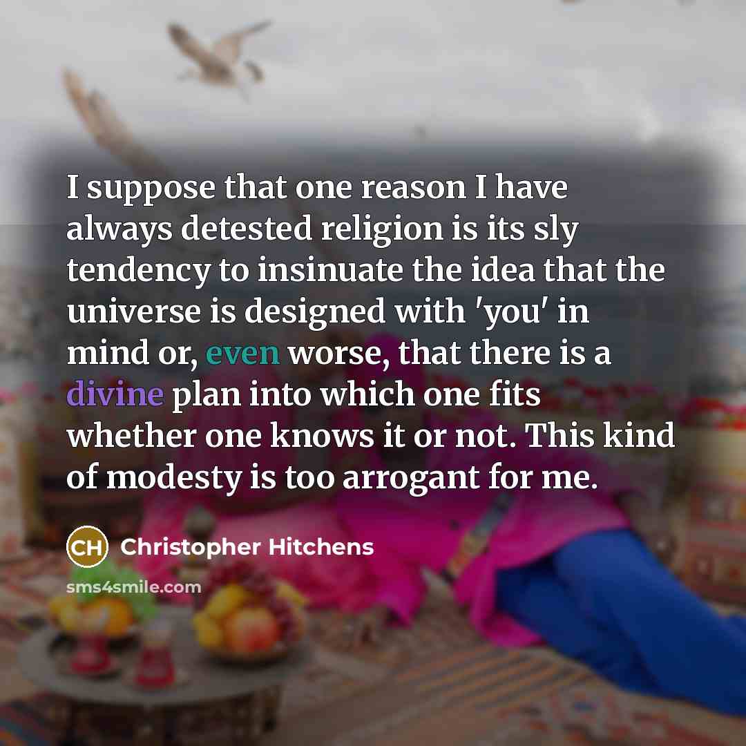 “I suppose that one reason I have always detested religion is its sly tendency to insinuate the idea that the universe is designed with 'you' in mind or, even worse, that there is a divine plan into which one fits whether one knows it or not. This kind of modesty is too arrogant for me.” quote by Christopher Hitchens