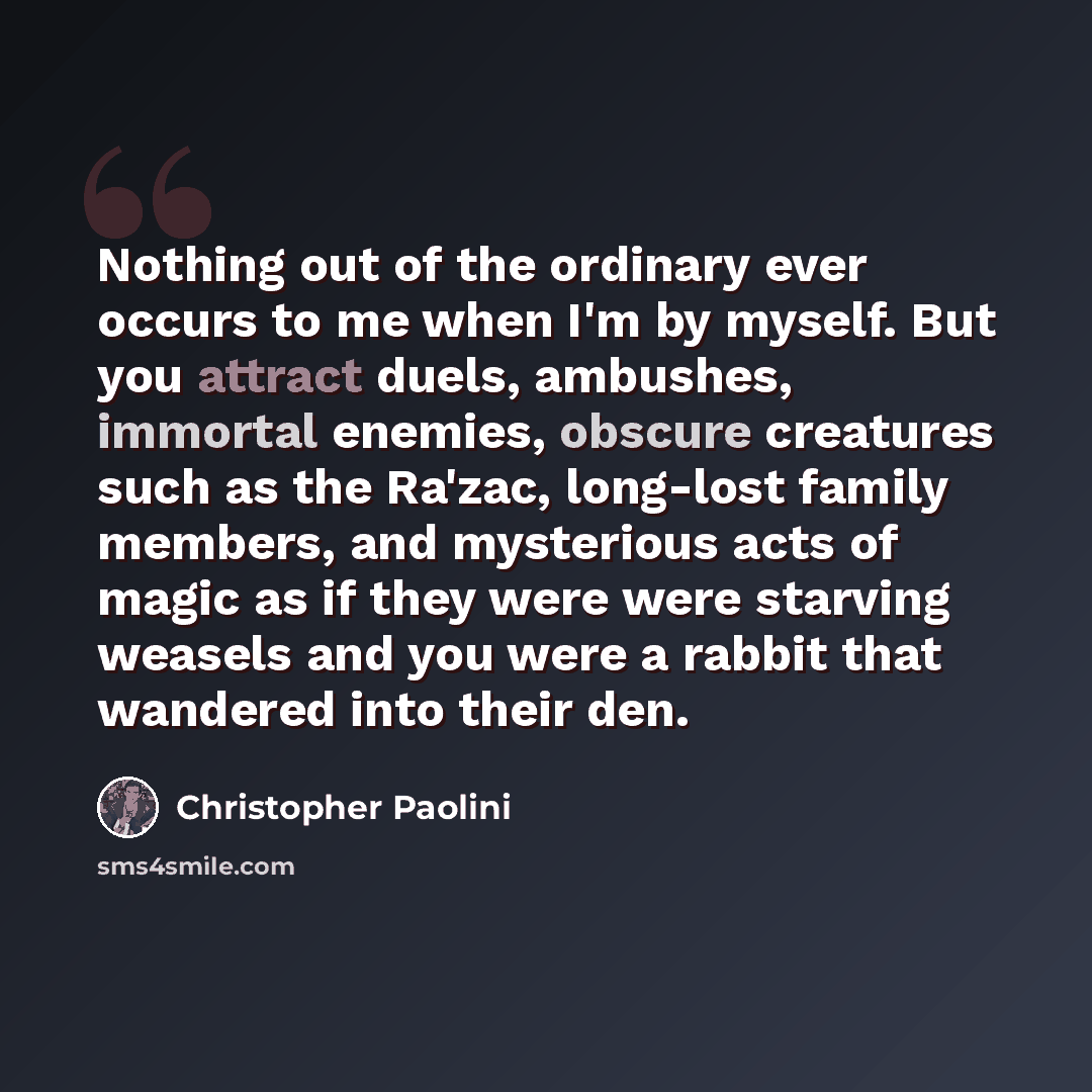 “Nothing out of the ordinary ever occurs to me when I'm by myself. But you attract duels, ambushes, immortal enemies, obscure creatures such as the Ra'zac, long-lost family members, and mysterious acts of magic as if they were were starving weasels and you were a rabbit that wandered into their den.” quote by Christopher Paolini