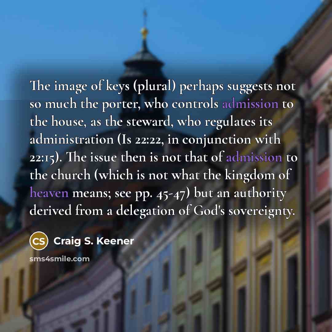 “The image of keys (plural) perhaps suggests not so much the porter, who controls admission to the house, as the steward, who regulates its administration (Is 22:22, in conjunction with 22:15). The issue then is not that of admission to the church (which is not what the kingdom of heaven means; see…” quote by Craig S. Keener