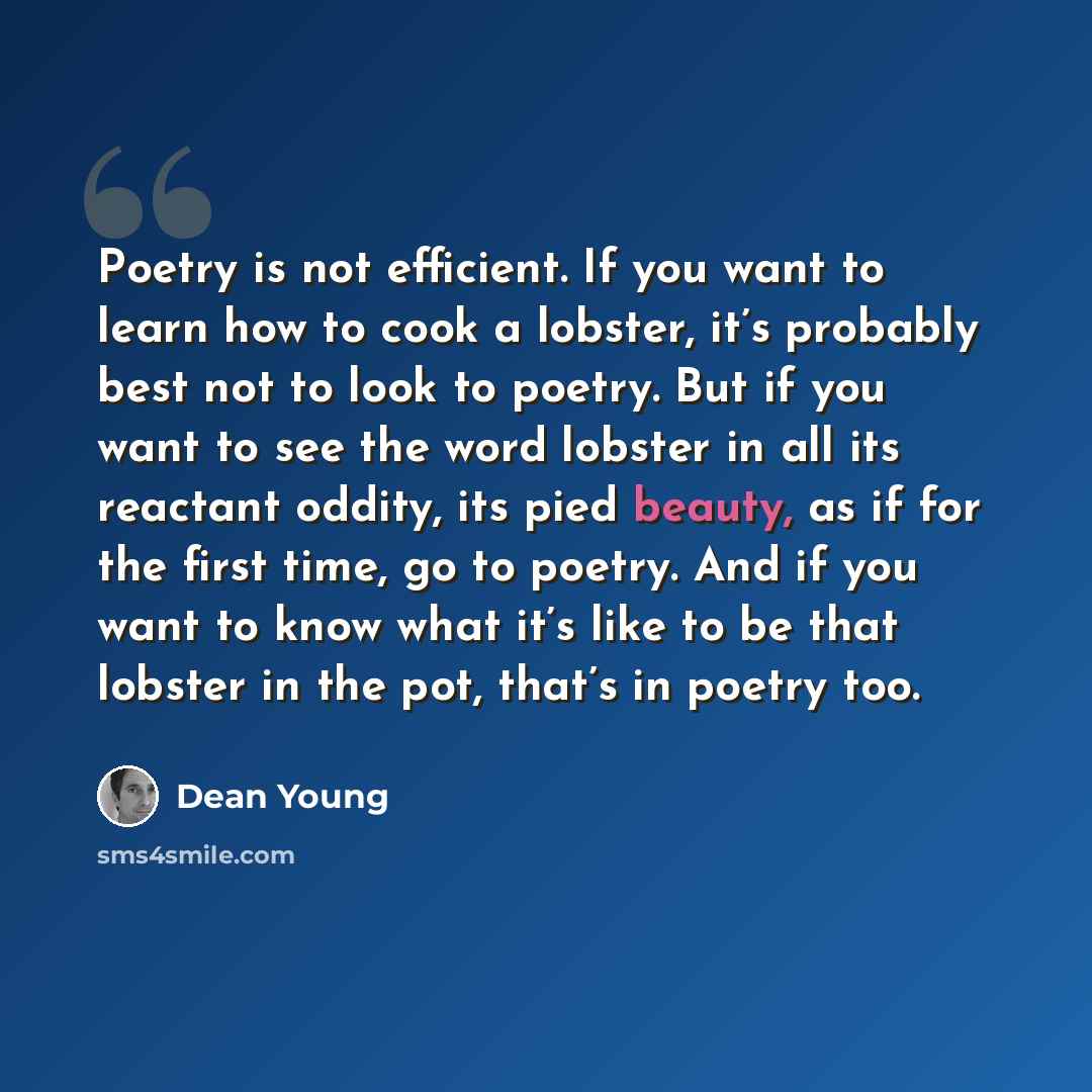 “Poetry is not efficient. If you want to learn how to cook a lobster, it’s probably best not to look to poetry. But if you want to see the word lobster in all its reactant oddity, its pied beauty, as if for the first time, go to poetry. And if you want to know what it’s like to be that lobster in…” quote by Dean Young