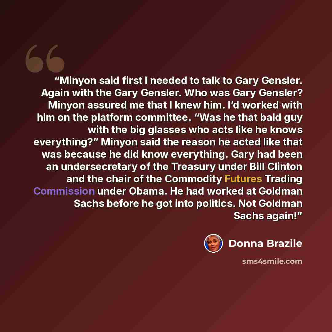 “Minyon said first I needed to talk to Gary Gensler. Again with the Gary Gensler. Who was Gary Gensler? Minyon assured me that I knew him. I’d worked with him on the platform committee. “Was he that bald guy with the big glasses who acts like he knows everything?” Minyon said the reason he acted…” quote by Donna Brazile