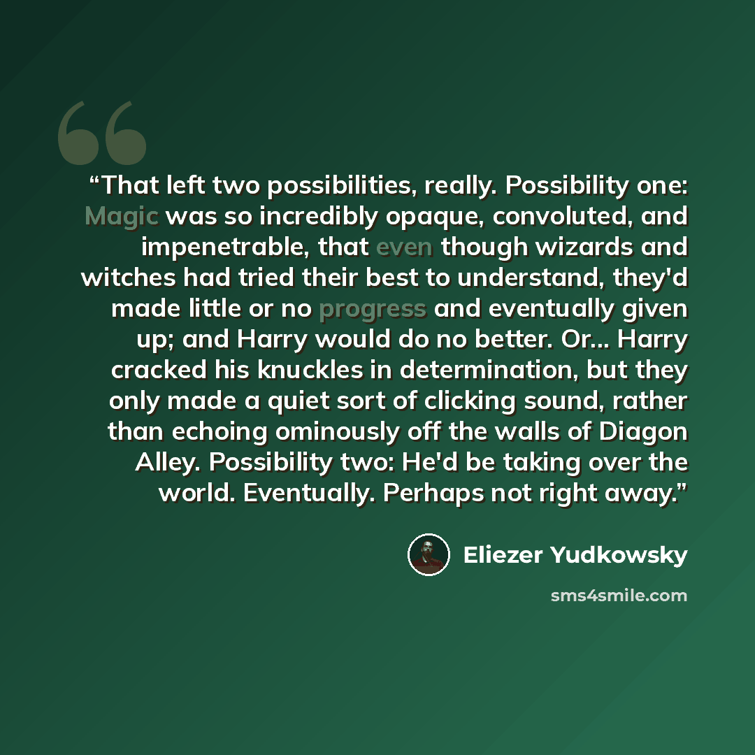 “That left two possibilities, really. Possibility one: Magic was so incredibly opaque, convoluted, and impenetrable, that even though wizards and witches had tried their best to understand, they'd made little or no progress and eventually given up; and Harry would do no better. Or... Harry cracked…” quote by Eliezer Yudkowsky