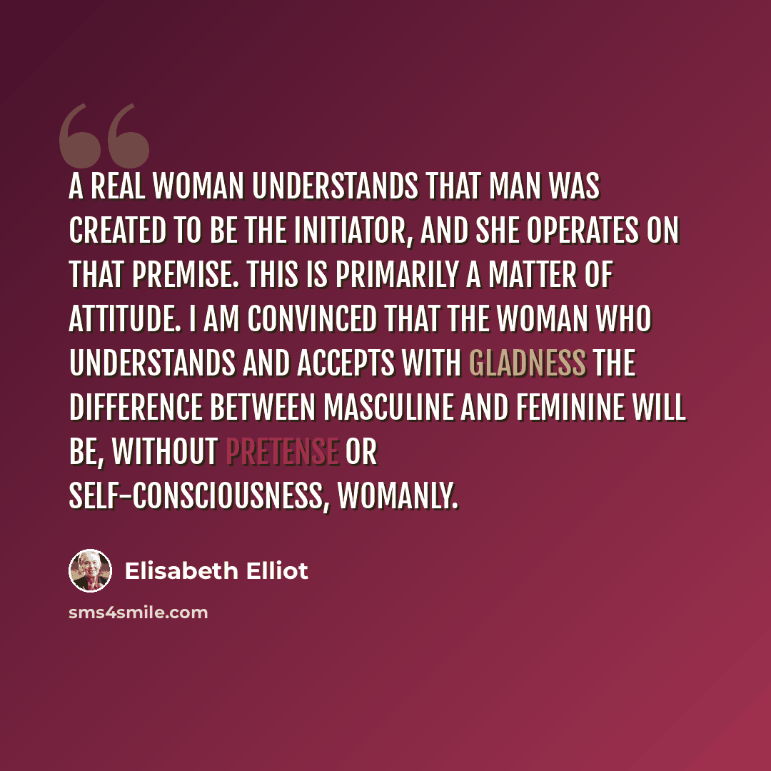 “A real woman understands that man was created to be the initiator, and she operates on that premise. This is primarily a matter of attitude. I am convinced that the woman who understands and accepts with gladness the difference between masculine and feminine will be, without pretense or…” quote by Elisabeth Elliot